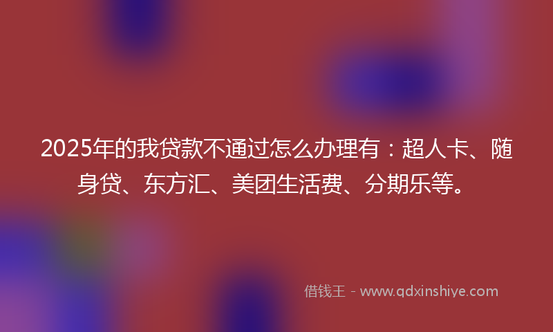 2025年的我贷款不通过怎么办理有：超人卡、随身贷、东方汇、美团生活费、分期乐等。