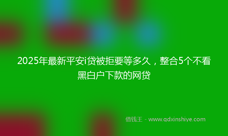 2025年最新平安i贷被拒要等多久，整合5个不看黑白户下款的网贷
