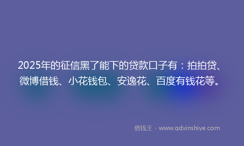 2025年的征信黑了能下的贷款口子有：拍拍贷、微博借钱、小花钱包、安逸花、百度有钱花等。