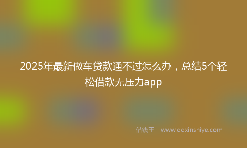 2025年最新做车贷款通不过怎么办，总结5个轻松借款无压力app