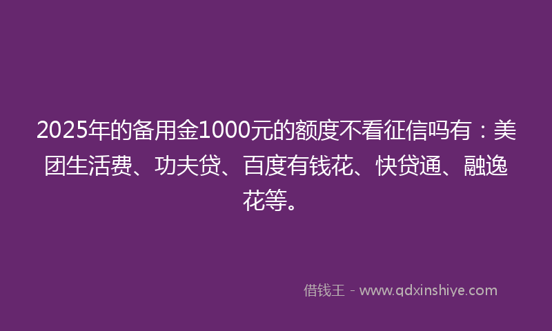 2025年的备用金1000元的额度不看征信吗有：美团生活费、功夫贷、百度有钱花、快贷通、融逸花等。