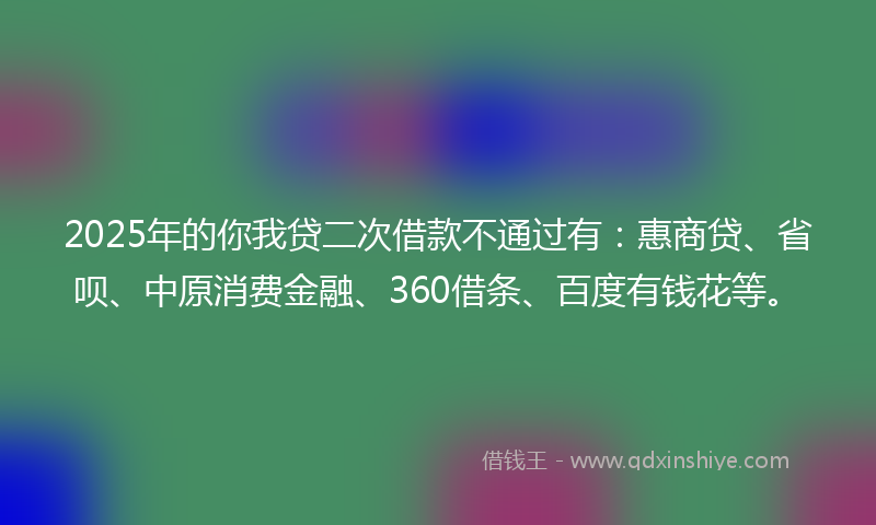 2025年的你我贷二次借款不通过有：惠商贷、省呗、中原消费金融、360借条、百度有钱花等。