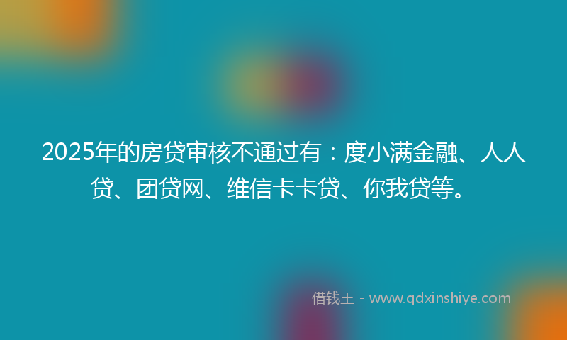 2025年的房贷审核不通过有：度小满金融、人人贷、团贷网、维信卡卡贷、你我贷等。