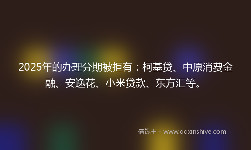 2025年的办理分期被拒有：柯基贷、中原消费金融、安逸花、小米贷款、东方汇等。