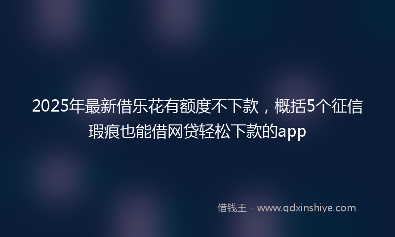2025年最新借乐花有额度不下款，概括5个征信瑕疵也能借网贷轻松下款的app