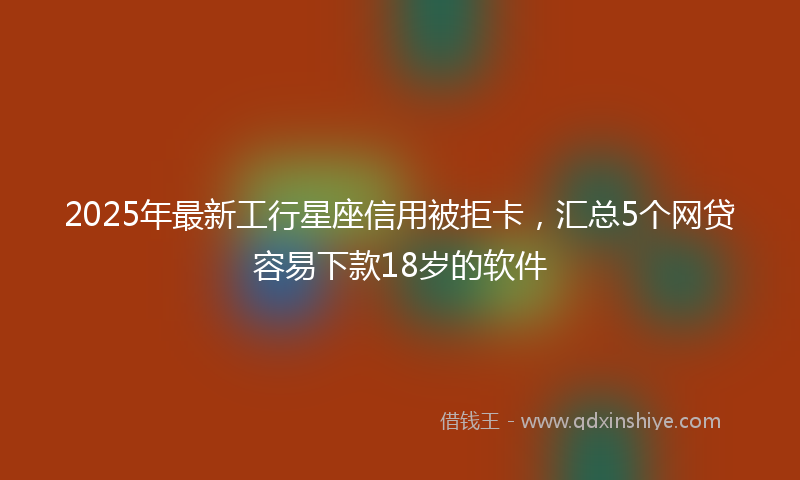 2025年最新工行星座信用被拒卡，汇总5个网贷容易下款18岁的软件