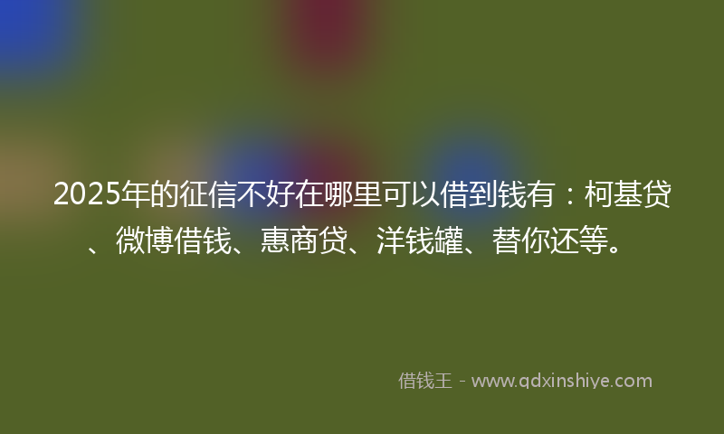 2025年的征信不好在哪里可以借到钱有：柯基贷、微博借钱、惠商贷、洋钱罐、替你还等。