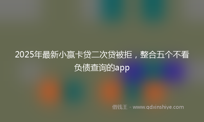 2025年最新小赢卡贷二次贷被拒，整合五个不看负债查询的app