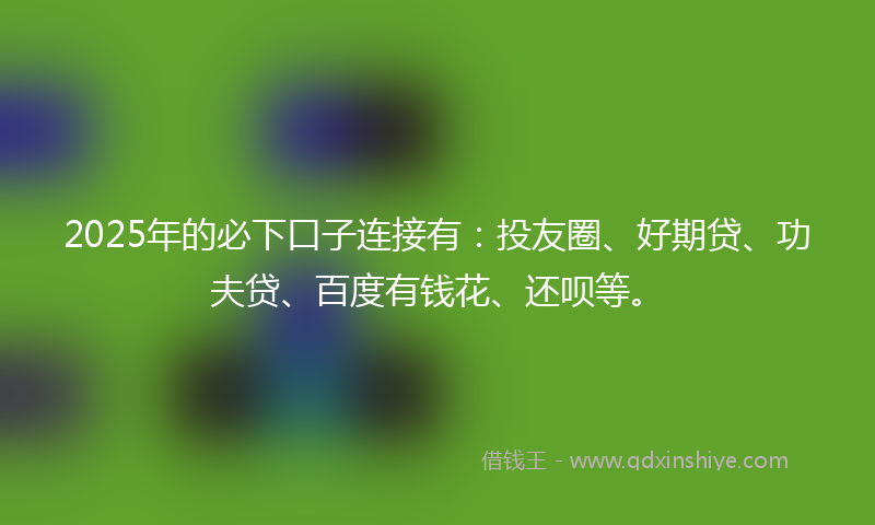 2025年的必下口子连接有：投友圈、好期贷、功夫贷、百度有钱花、还呗等。