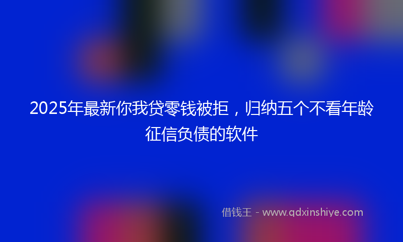 2025年最新你我贷零钱被拒，归纳五个不看年龄征信负债的软件