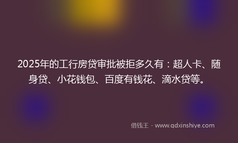 2025年的工行房贷审批被拒多久有：超人卡、随身贷、小花钱包、百度有钱花、滴水贷等。