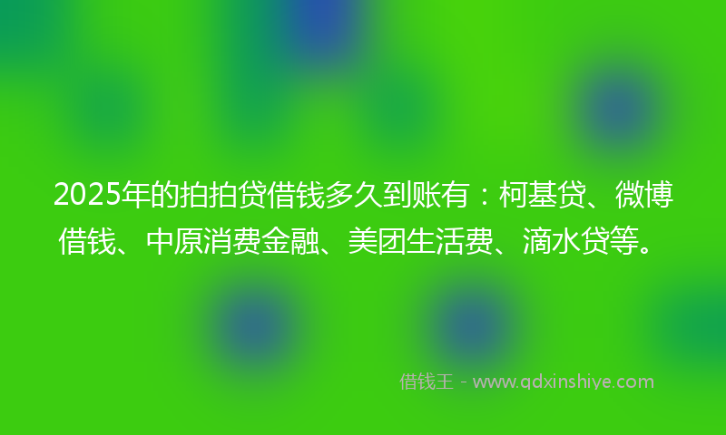 2025年的拍拍贷借钱多久到账有：柯基贷、微博借钱、中原消费金融、美团生活费、滴水贷等。