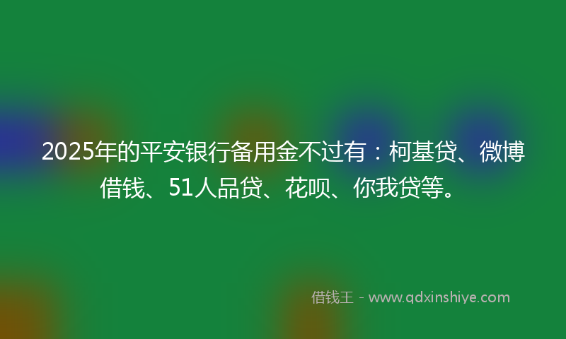 2025年的平安银行备用金不过有：柯基贷、微博借钱、51人品贷、花呗、你我贷等。