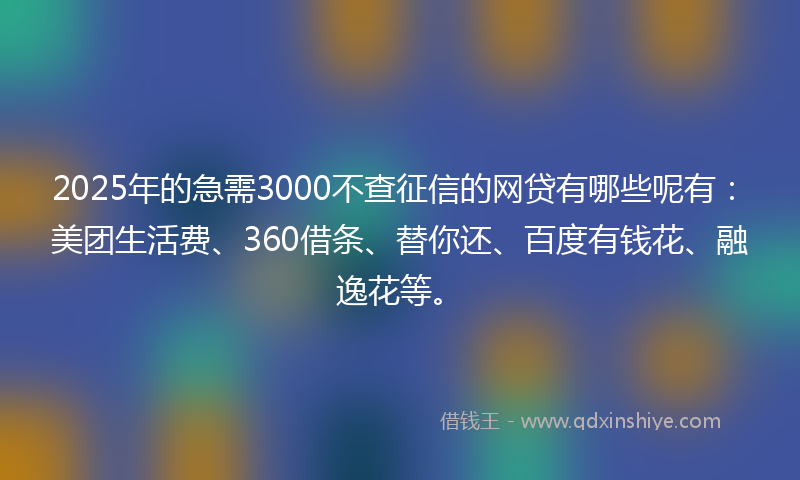 2025年的急需3000不查征信的网贷有哪些呢有：美团生活费、360借条、替你还、百度有钱花、融逸花等。