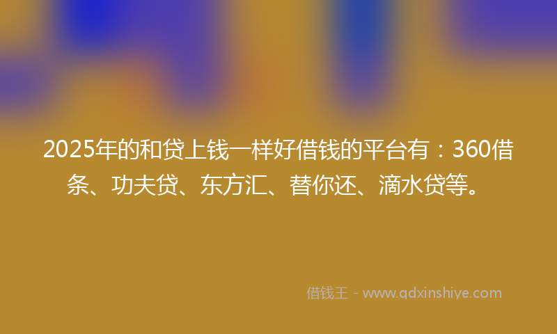 2025年的和贷上钱一样好借钱的平台有：360借条、功夫贷、东方汇、替你还、滴水贷等。