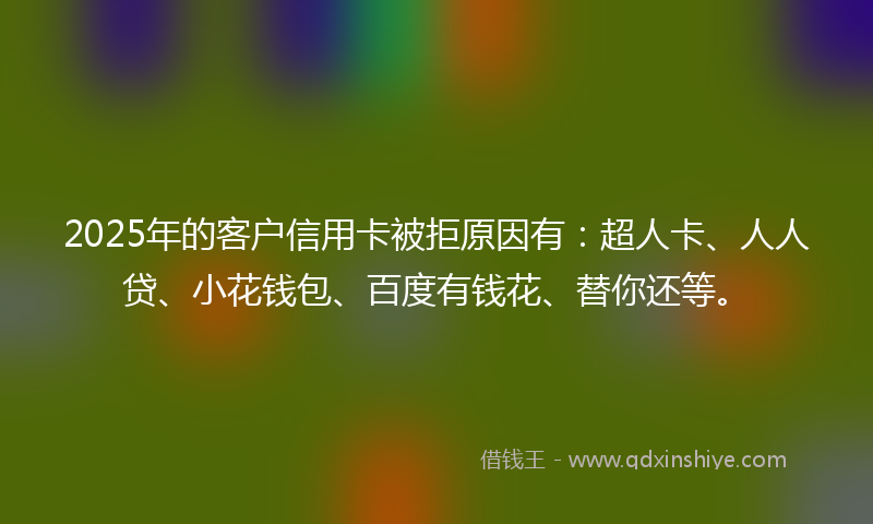 2025年的客户信用卡被拒原因有：超人卡、人人贷、小花钱包、百度有钱花、替你还等。
