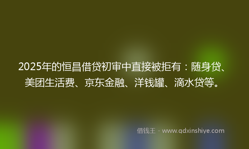 2025年的恒昌借贷初审中直接被拒有：随身贷、美团生活费、京东金融、洋钱罐、滴水贷等。