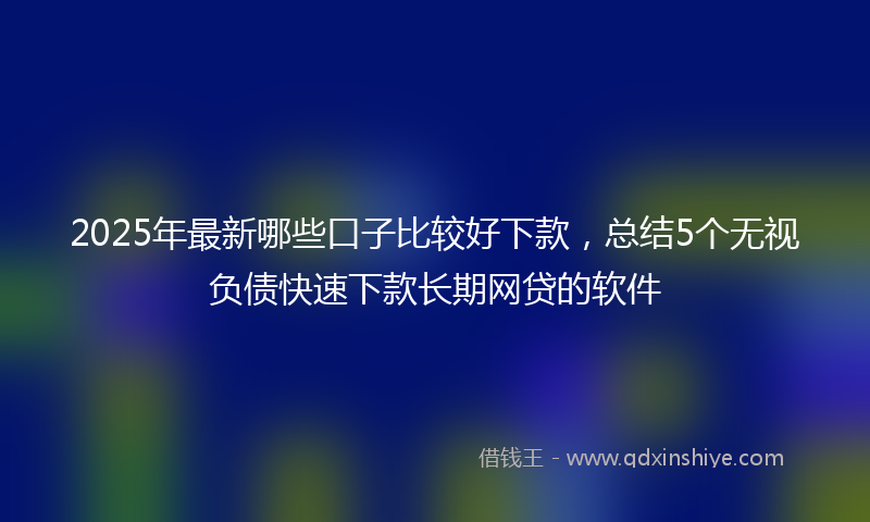 2025年最新哪些口子比较好下款，总结5个无视负债快速下款长期网贷的软件