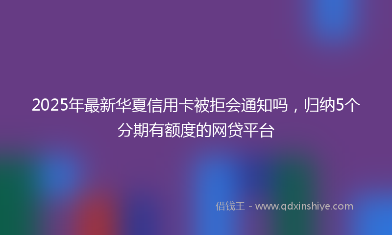 2025年最新华夏信用卡被拒会通知吗，归纳5个分期有额度的网贷平台