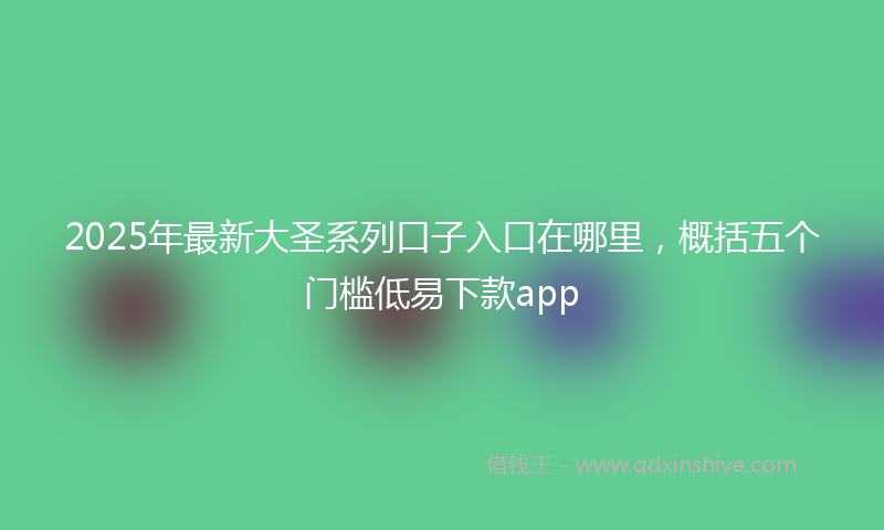 2025年最新大圣系列口子入口在哪里，概括五个门槛低易下款app