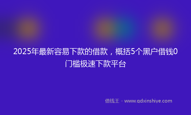 2025年最新容易下款的借款，概括5个黑户借钱0门槛极速下款平台
