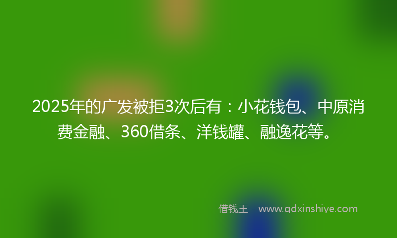 2025年的广发被拒3次后有：小花钱包、中原消费金融、360借条、洋钱罐、融逸花等。