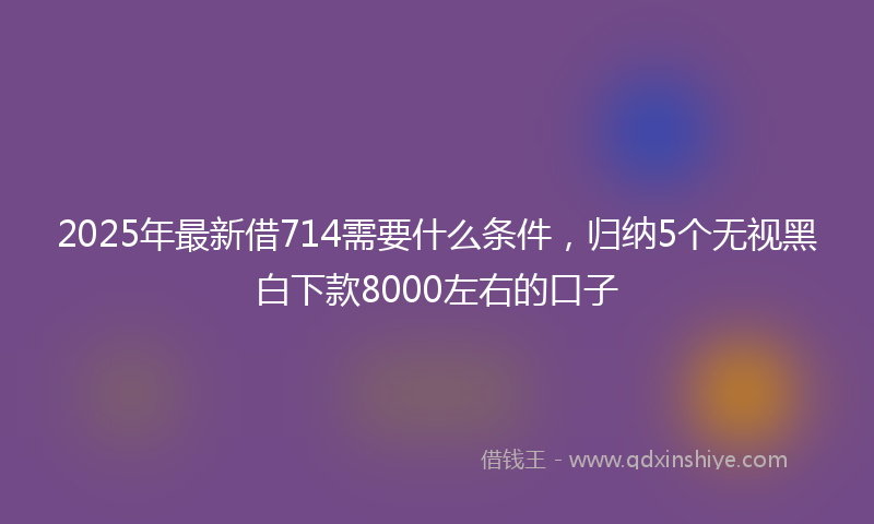 2025年最新借714需要什么条件，归纳5个无视黑白下款8000左右的口子