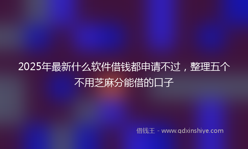 2025年最新什么软件借钱都申请不过，整理五个不用芝麻分能借的口子