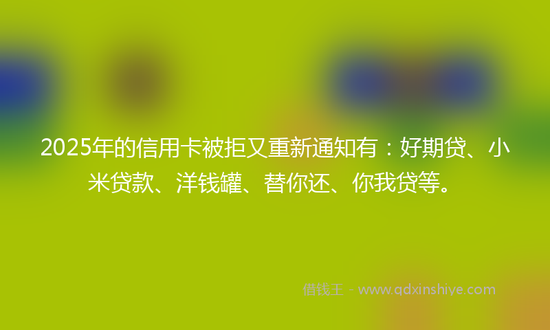 2025年的信用卡被拒又重新通知有：好期贷、小米贷款、洋钱罐、替你还、你我贷等。