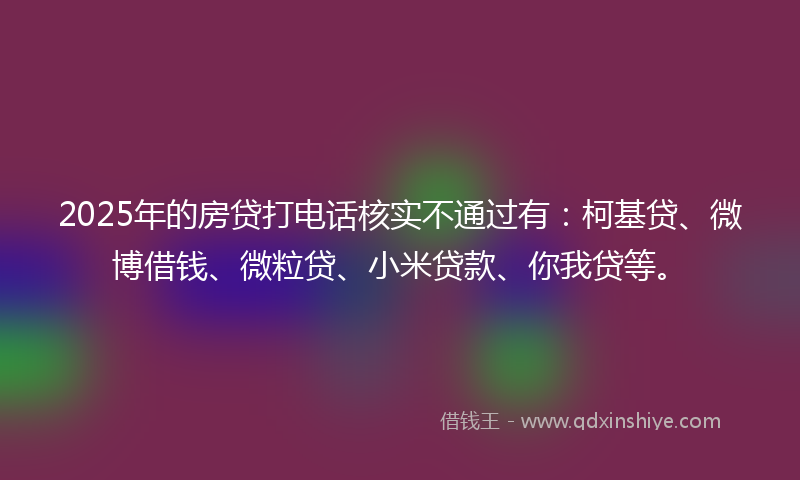 2025年的房贷打电话核实不通过有：柯基贷、微博借钱、微粒贷、小米贷款、你我贷等。