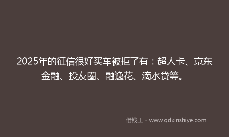 2025年的征信很好买车被拒了有：超人卡、京东金融、投友圈、融逸花、滴水贷等。
