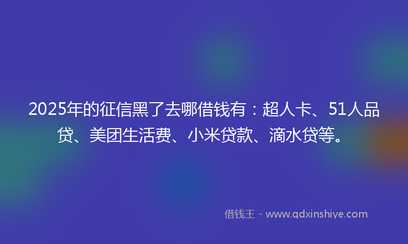 2025年的征信黑了去哪借钱有：超人卡、51人品贷、美团生活费、小米贷款、滴水贷等。