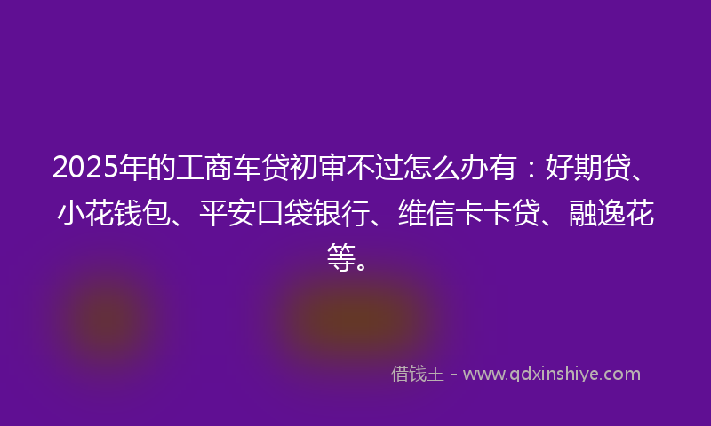 2025年的工商车贷初审不过怎么办有：好期贷、小花钱包、平安口袋银行、维信卡卡贷、融逸花等。