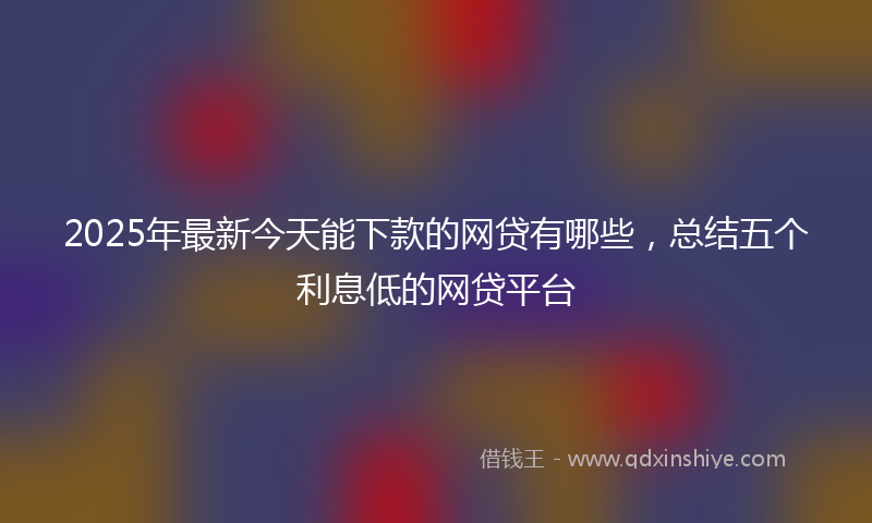 2025年最新今天能下款的网贷有哪些，总结五个利息低的网贷平台