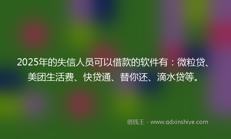 2025年的失信人员可以借款的软件有：微粒贷、美团生活费、快贷通、替你还、滴水贷等。