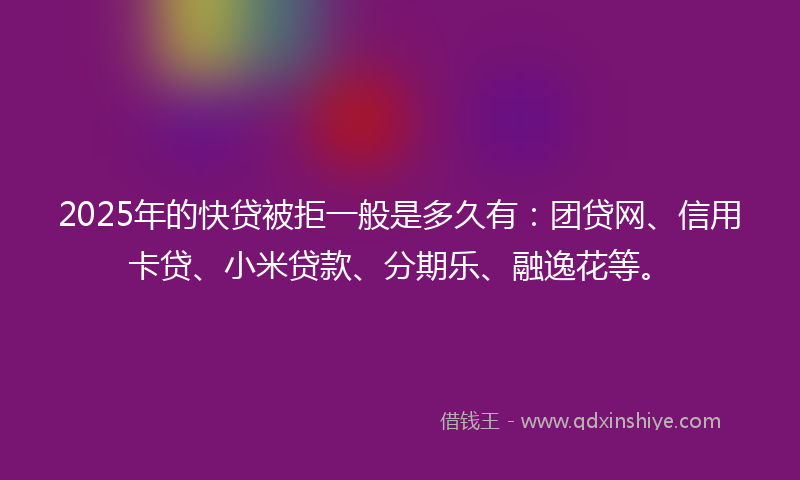 2025年的快贷被拒一般是多久有：团贷网、信用卡贷、小米贷款、分期乐、融逸花等。