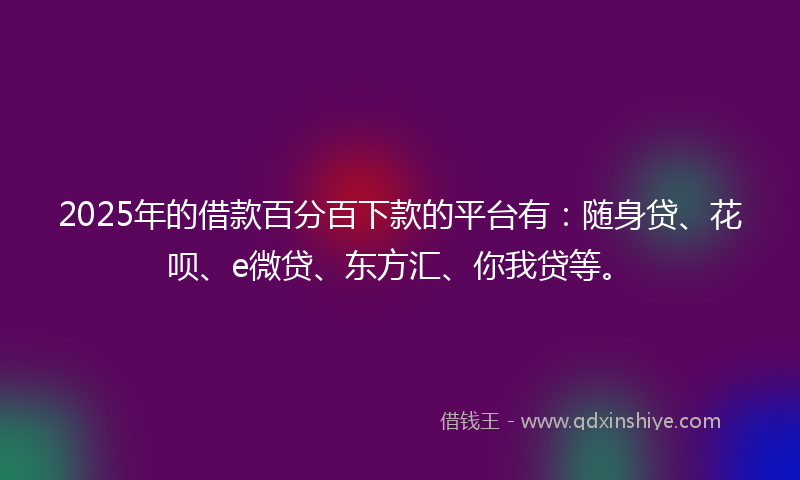 2025年的借款百分百下款的平台有：随身贷、花呗、e微贷、东方汇、你我贷等。