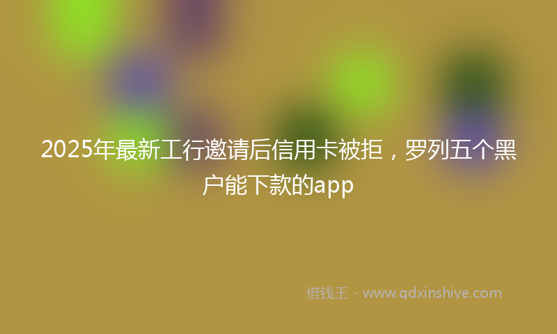 2025年最新工行邀请后信用卡被拒，罗列五个黑户能下款的app