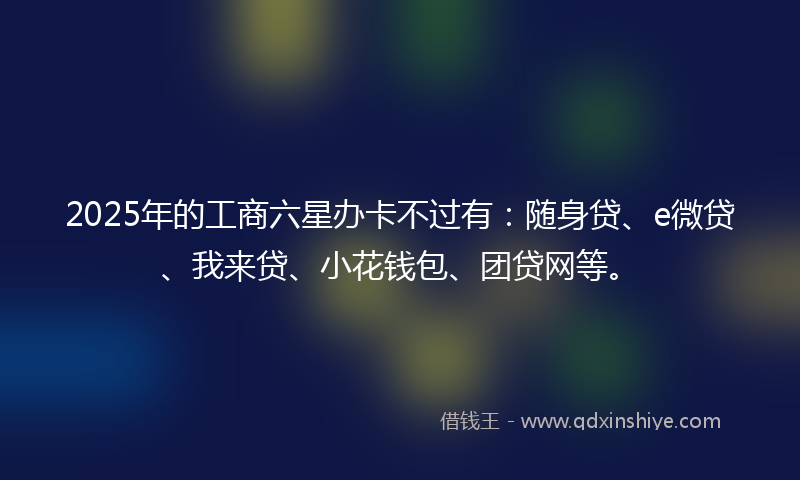2025年的工商六星办卡不过有：随身贷、e微贷、我来贷、小花钱包、团贷网等。