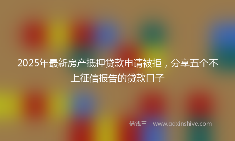 2025年最新房产抵押贷款申请被拒，分享五个不上征信报告的贷款口子