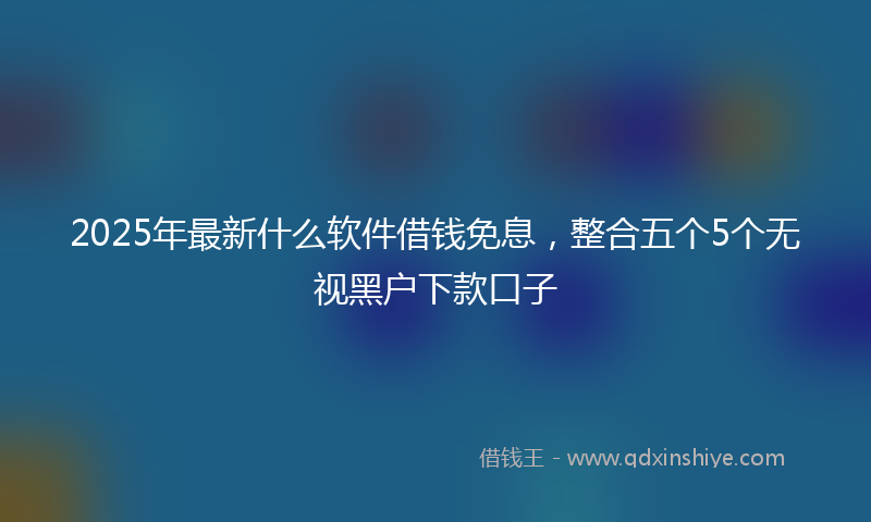 2025年最新什么软件借钱免息，整合五个5个无视黑户下款口子