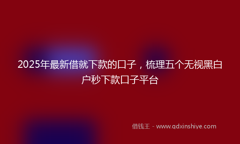 2025年最新借就下款的口子，梳理五个无视黑白户秒下款口子平台