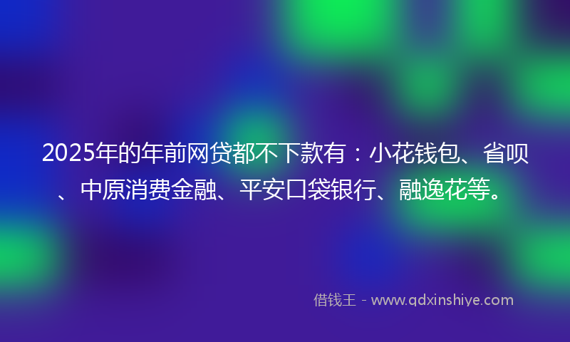 2025年的年前网贷都不下款有：小花钱包、省呗、中原消费金融、平安口袋银行、融逸花等。
