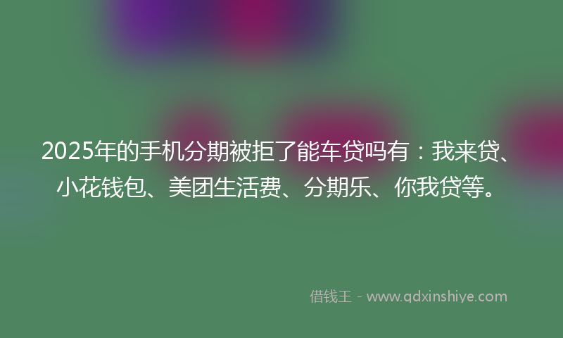 2025年的手机分期被拒了能车贷吗有：我来贷、小花钱包、美团生活费、分期乐、你我贷等。