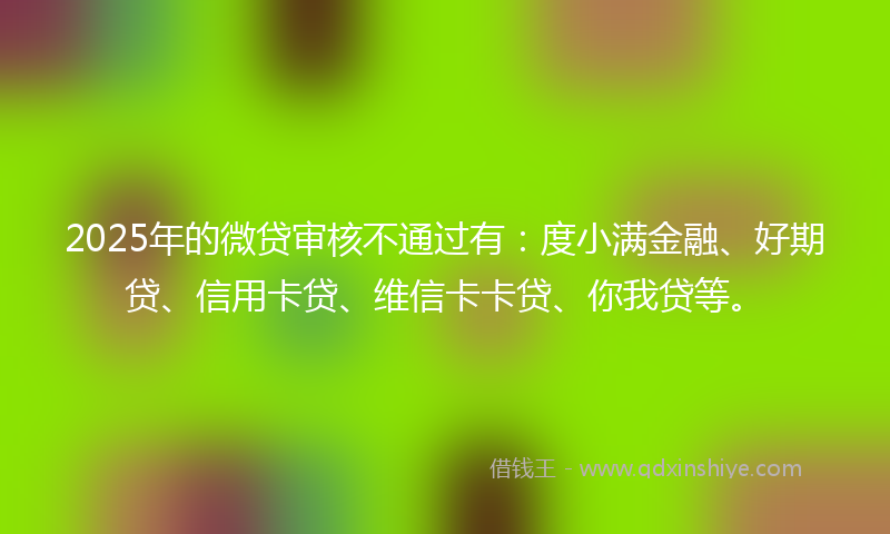2025年的微贷审核不通过有：度小满金融、好期贷、信用卡贷、维信卡卡贷、你我贷等。