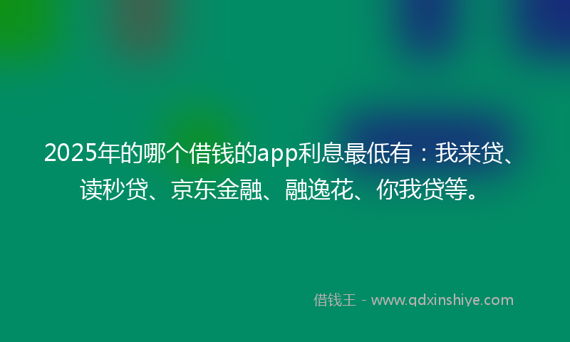 2025年的哪个借钱的app利息最低有：我来贷、读秒贷、京东金融、融逸花、你我贷等。