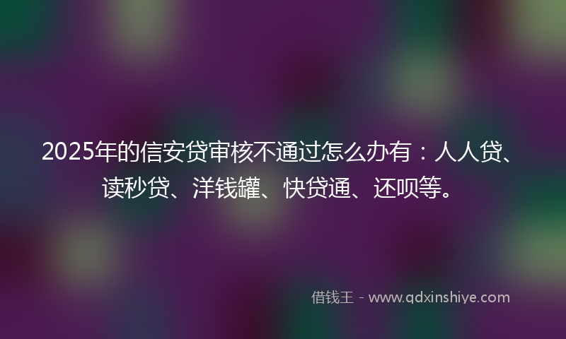 2025年的信安贷审核不通过怎么办有：人人贷、读秒贷、洋钱罐、快贷通、还呗等。