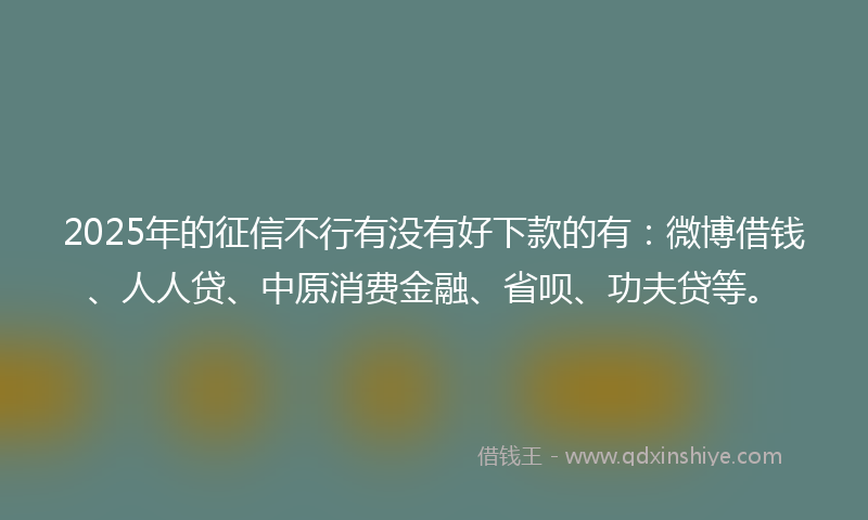 2025年的征信不行有没有好下款的有：微博借钱、人人贷、中原消费金融、省呗、功夫贷等。