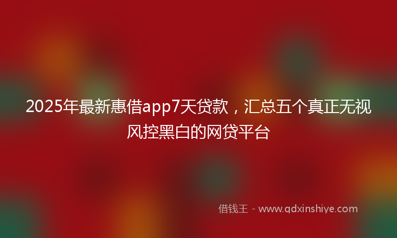 2025年最新惠借app7天贷款，汇总五个真正无视风控黑白的网贷平台