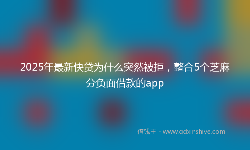 2025年最新快贷为什么突然被拒，整合5个芝麻分负面借款的app